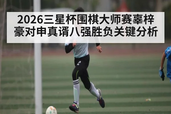 2026三星杯围棋大师赛辜梓豪对申真谞八强胜负关键分析
